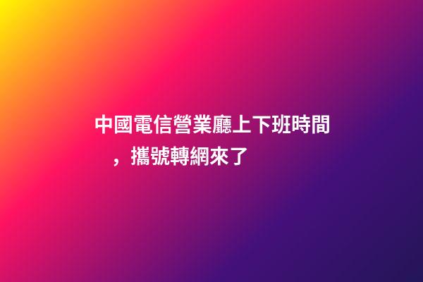 中國電信營業廳上下班時間，攜號轉網來了